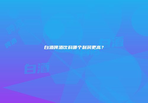 白酒啤酒饮料哪个利润更高？