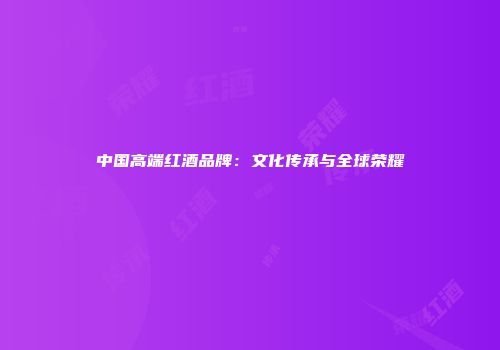 中国高端红酒品牌：文化传承与全球荣耀