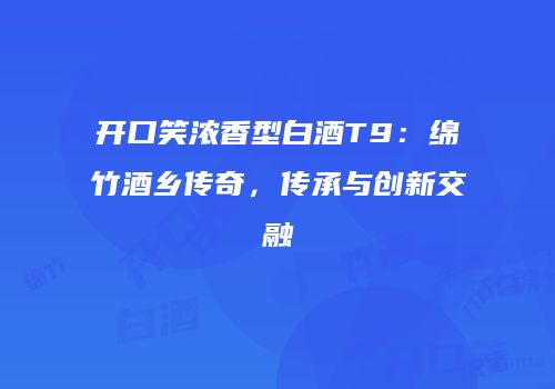 开口笑浓香型白酒T9：绵竹酒乡传奇，传承与创新交融