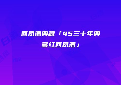 西凤酒典藏「45三十年典藏红西凤酒」