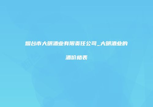 烟台市大明酒业有限责任公司_大明酒业的酒价格表