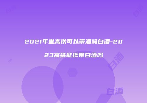 2021年坐高铁可以带酒吗白酒-2023高铁能携带白酒吗