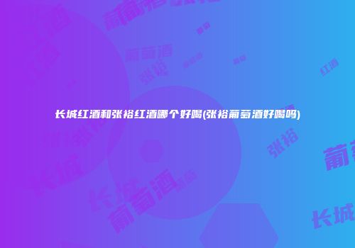 长城红酒和张裕红酒哪个好喝(张裕葡萄酒好喝吗)