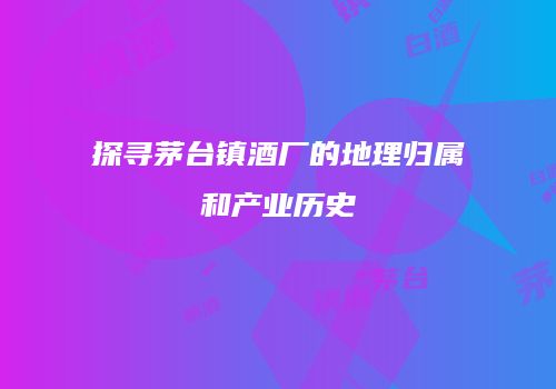 探寻茅台镇酒厂的地理归属和产业历史
