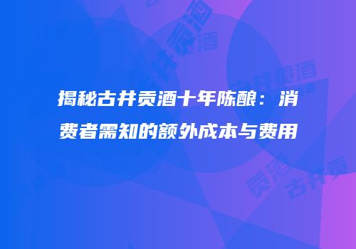 揭秘古井贡酒十年陈酿：消费者需知的额外成本与费用