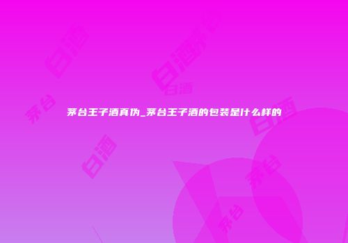 茅台王子酒真伪_茅台王子酒的包装是什么样的