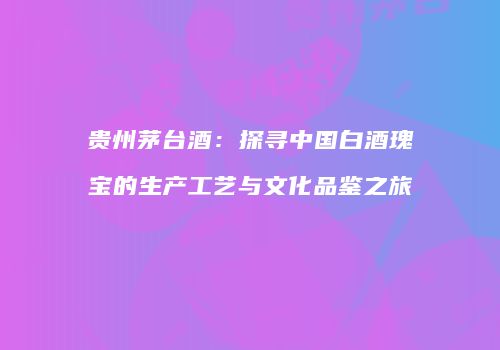 贵州茅台酒：探寻中国白酒瑰宝的生产工艺与文化品鉴之旅