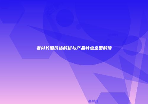 老村长酒价格解析与产品特点全面解读