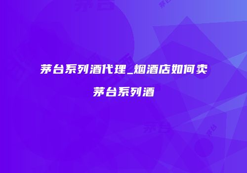 茅台系列酒代理_烟酒店如何卖茅台系列酒