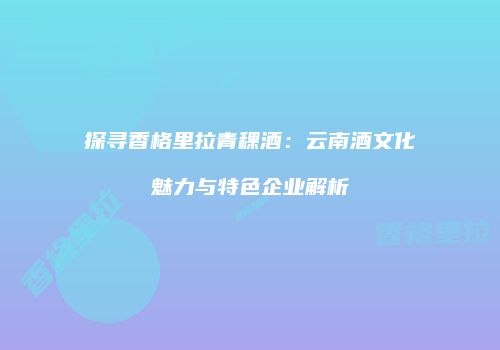 探寻香格里拉青稞酒：云南酒文化魅力与特色企业解析