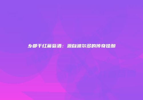 乡都干红葡萄酒：源自波尔多的传奇佳酿