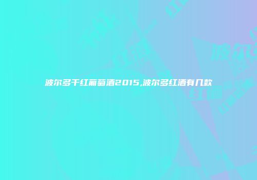 波尔多干红葡萄酒2015,波尔多红酒有几款