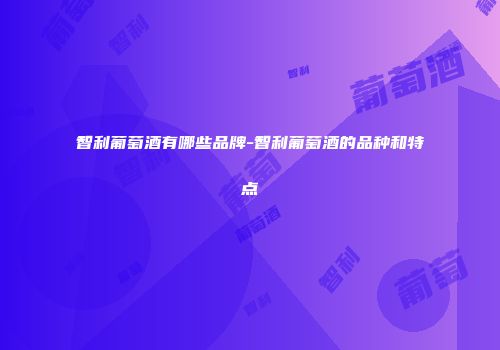 智利葡萄酒有哪些品牌-智利葡萄酒的品种和特点