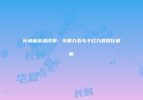 长城葡萄酒评测：华夏九五与干红九四对比解析