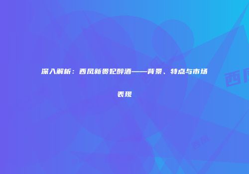 深入解析：西凤新贵妃醉酒——背景、特点与市场表现