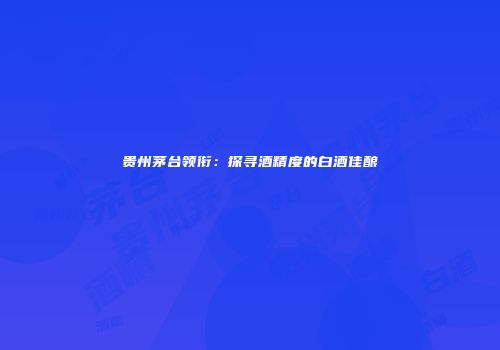 贵州茅台领衔：探寻酒精度的白酒佳酿
