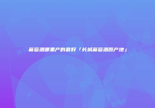 葡萄酒哪里产的最好「长城葡萄酒原产地」