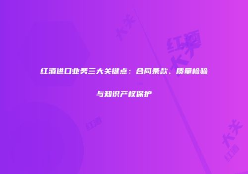 红酒进口业务三大关键点：合同条款、质量检验与知识产权保护
