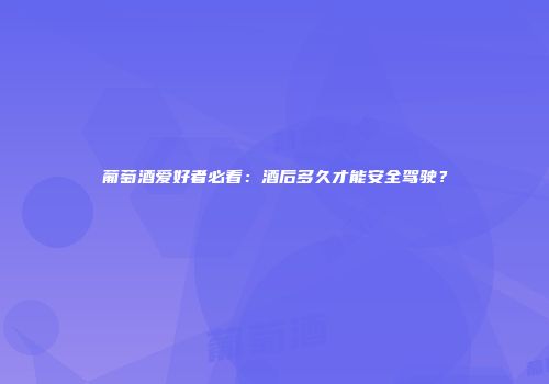 葡萄酒爱好者必看：酒后多久才能安全驾驶？