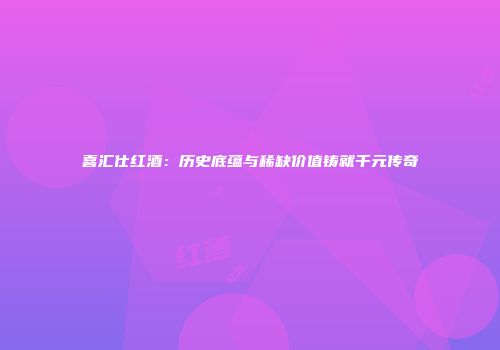 喜汇仕红酒：历史底蕴与稀缺价值铸就千元传奇