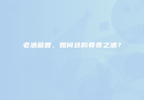 老酒藏香，如何选购尊贵之酒？