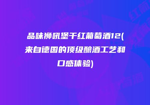 品味狮吼堡干红葡萄酒12(来自德国的顶级酿酒工艺和口感体验)