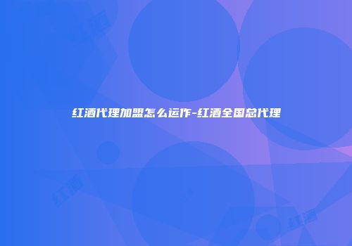 红酒代理加盟怎么运作-红酒全国总代理