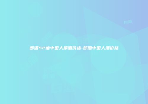 郎酒52度中国人根酒价格-郎酒中国人酒价格