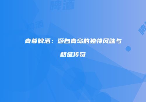 青尊啤酒：源自青岛的独特风味与酿造传奇