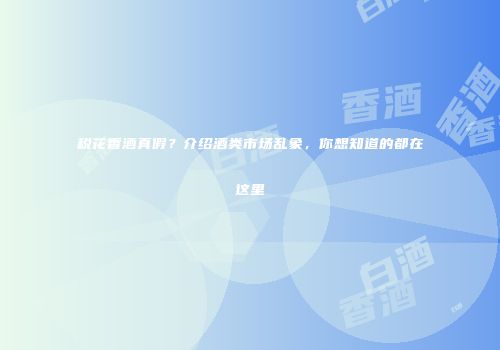 税花香酒真假？介绍酒类市场乱象，你想知道的都在这里