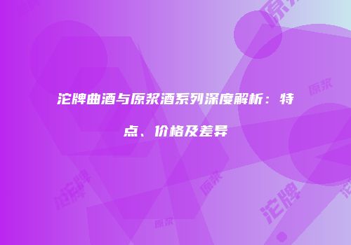 沱牌曲酒与原浆酒系列深度解析：特点、价格及差异