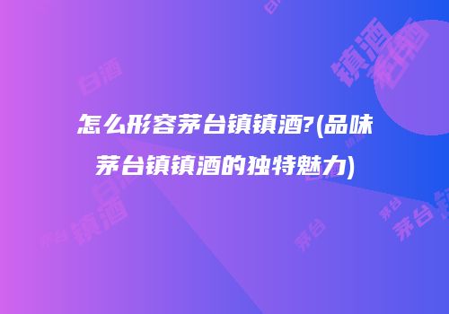 怎么形容茅台镇镇酒?(品味茅台镇镇酒的独特魅力)