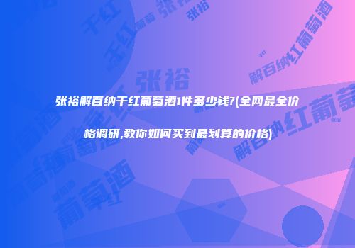 张裕解百纳干红葡萄酒1件多少钱?(全网最全价格调研,教你如何买到最划算的价格)