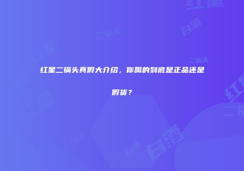 红星二锅头真假大介绍，你喝的到底是正品还是假货？