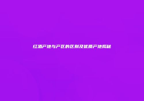 红酒产地与产区的区别及优质产地揭秘