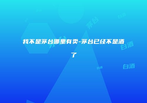 我不是茅台哪里有卖-茅台已经不是酒了