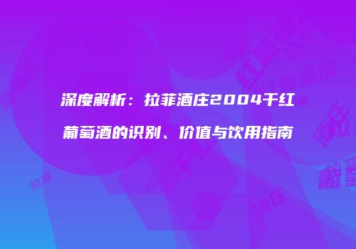 深度解析：拉菲酒庄2004干红葡萄酒的识别、价值与饮用指南