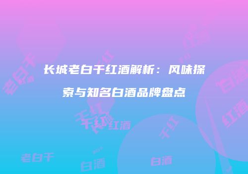 长城老白干红酒解析：风味探索与知名白酒品牌盘点