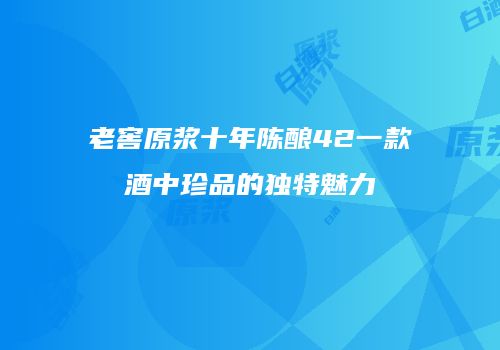 老窖原浆十年陈酿42一款酒中珍品的独特魅力