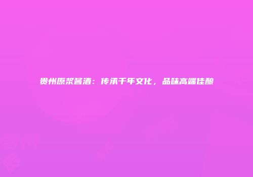贵州原浆酱酒：传承千年文化，品味高端佳酿