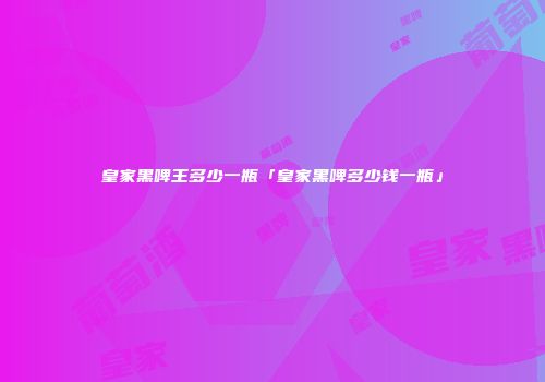 皇家黑啤王多少一瓶「皇家黑啤多少钱一瓶」
