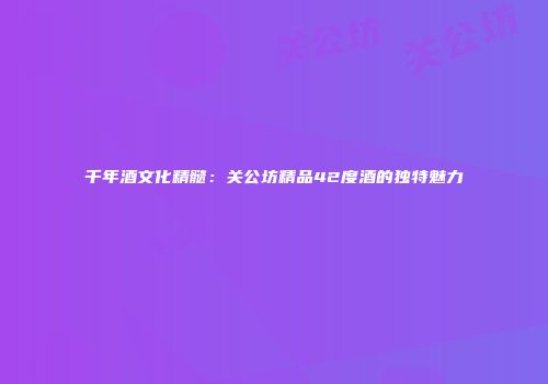千年酒文化精髓：关公坊精品42度酒的独特魅力