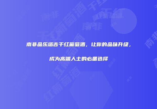 南非品乐塔吉干红葡萄酒，让你的品味升级，成为高端人士的必备选择