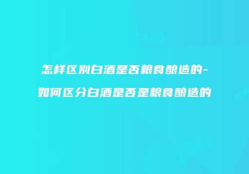 怎样区别白酒是否粮食酿造的-如何区分白酒是否是粮食酿造的