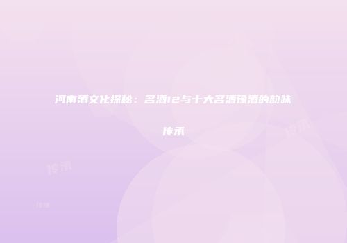 河南酒文化探秘：名酒12与十大名酒豫酒的韵味传承