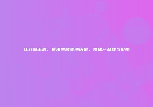 江苏楚王酒：传承兰陵美酒历史，揭秘产品线与价格