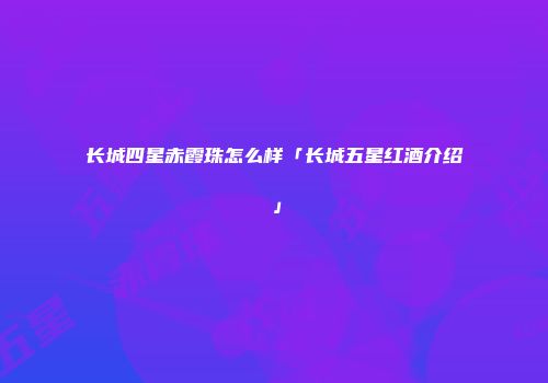 长城四星赤霞珠怎么样「长城五星红酒介绍」