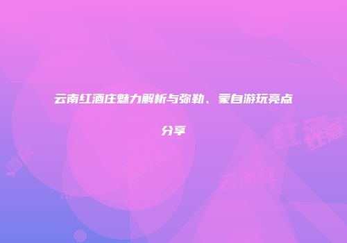 云南红酒庄魅力解析与弥勒、蒙自游玩亮点分享