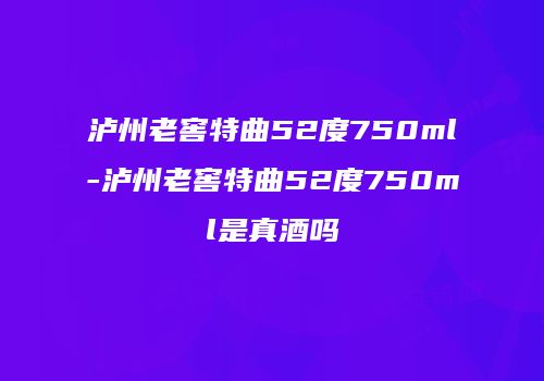 泸州老窖特曲52度750ml-泸州老窖特曲52度750ml是真酒吗