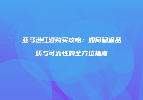 亚马逊红酒购买攻略：如何确保品质与可靠性的全方位指南